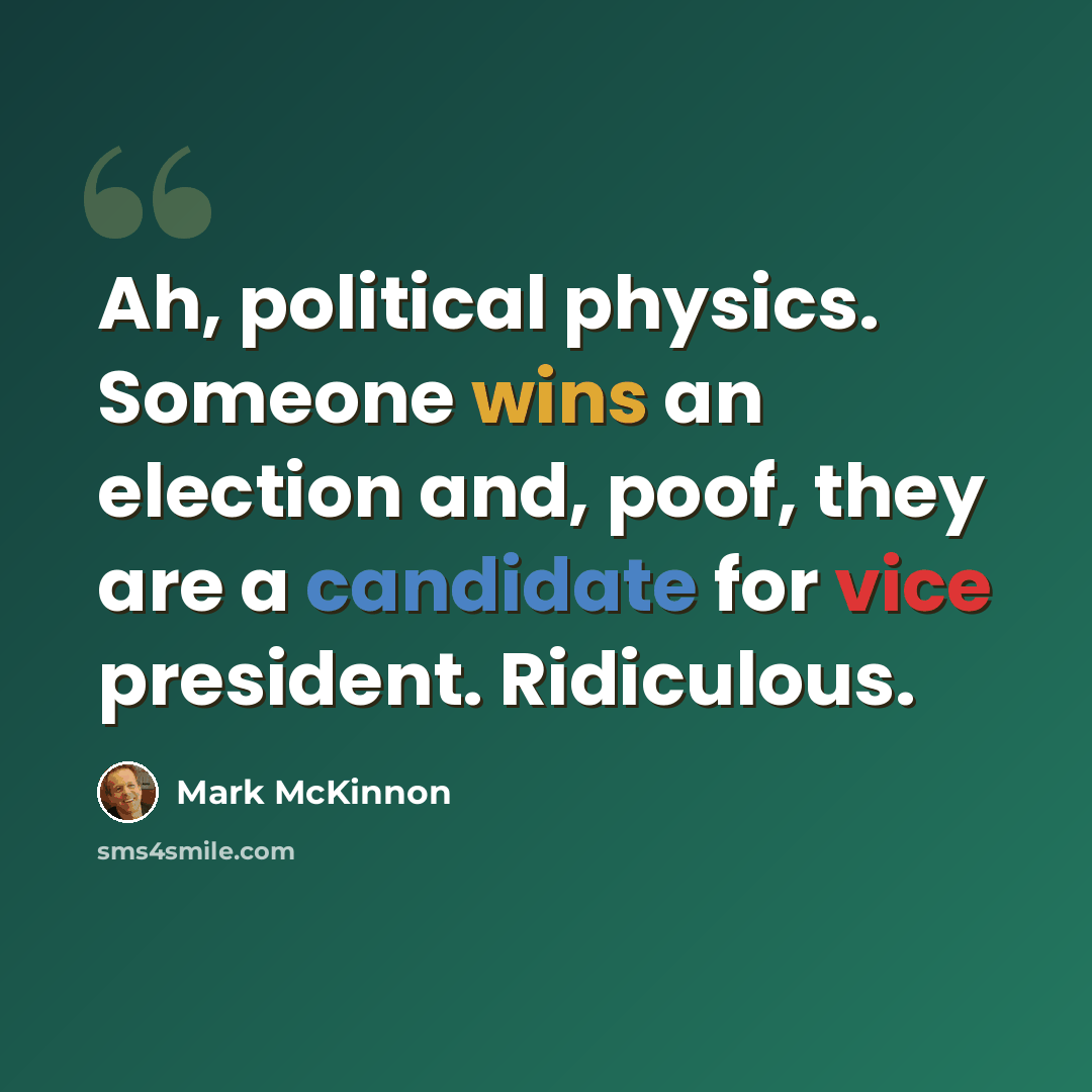 “Ah, political physics. Someone wins an election and, poof, they are a candidate for vice president. Ridiculous.” quote by Mark McKinnon