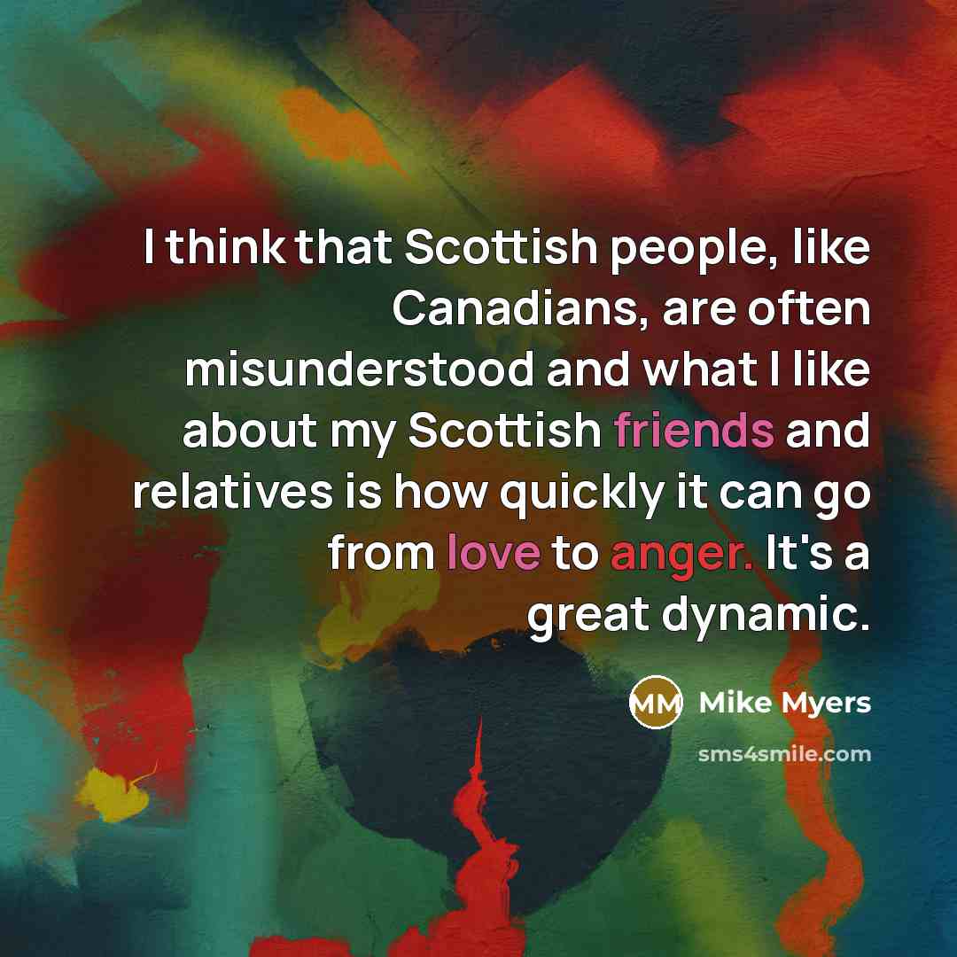 “I think that Scottish people, like Canadians, are often misunderstood and what I like about my Scottish friends and relatives is how quickly it can go from love to anger. It's a great dynamic.” quote by Mike Myers