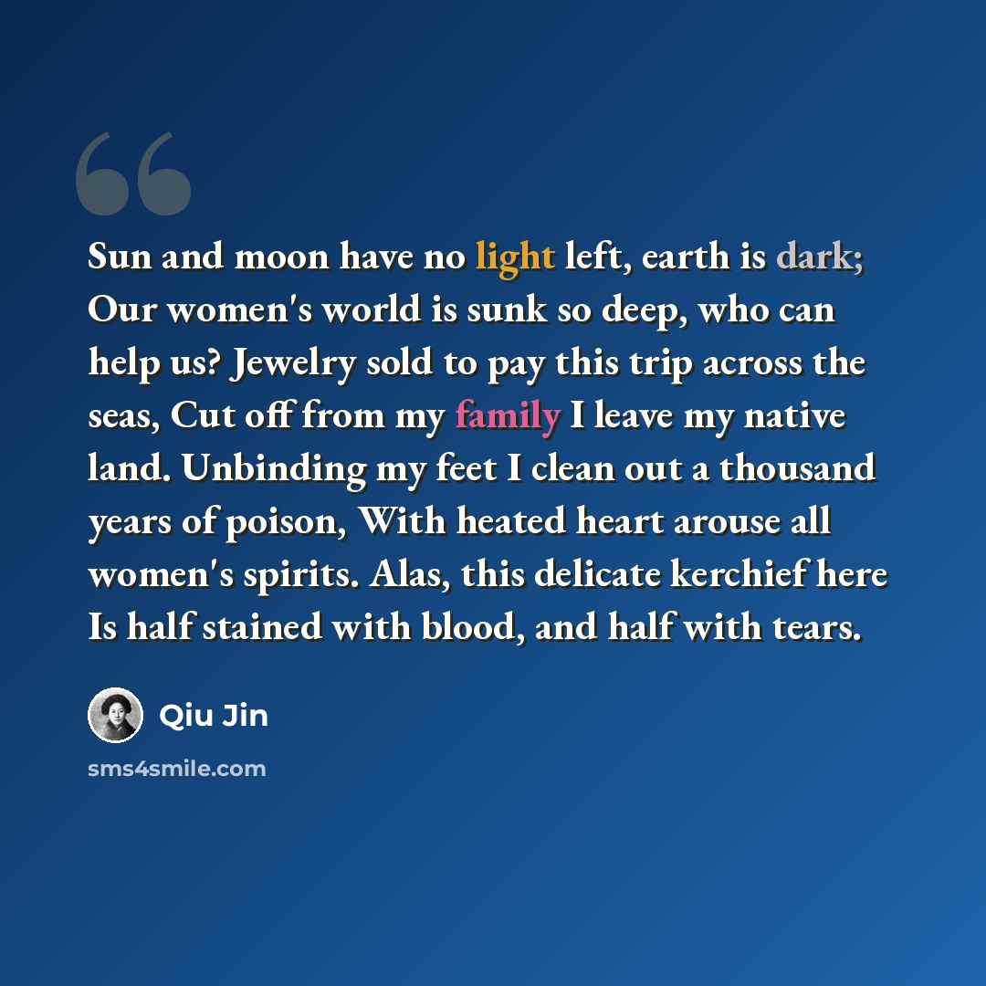 “Sun and moon have no light left, earth is dark; Our women's world is sunk so deep, who can help us? Jewelry sold to pay this trip across the seas, Cut off from my family I leave my native land. Unbinding my feet I clean out a thousand years of poison, With heated heart arouse all women's spirits…” quote by Qiu Jin