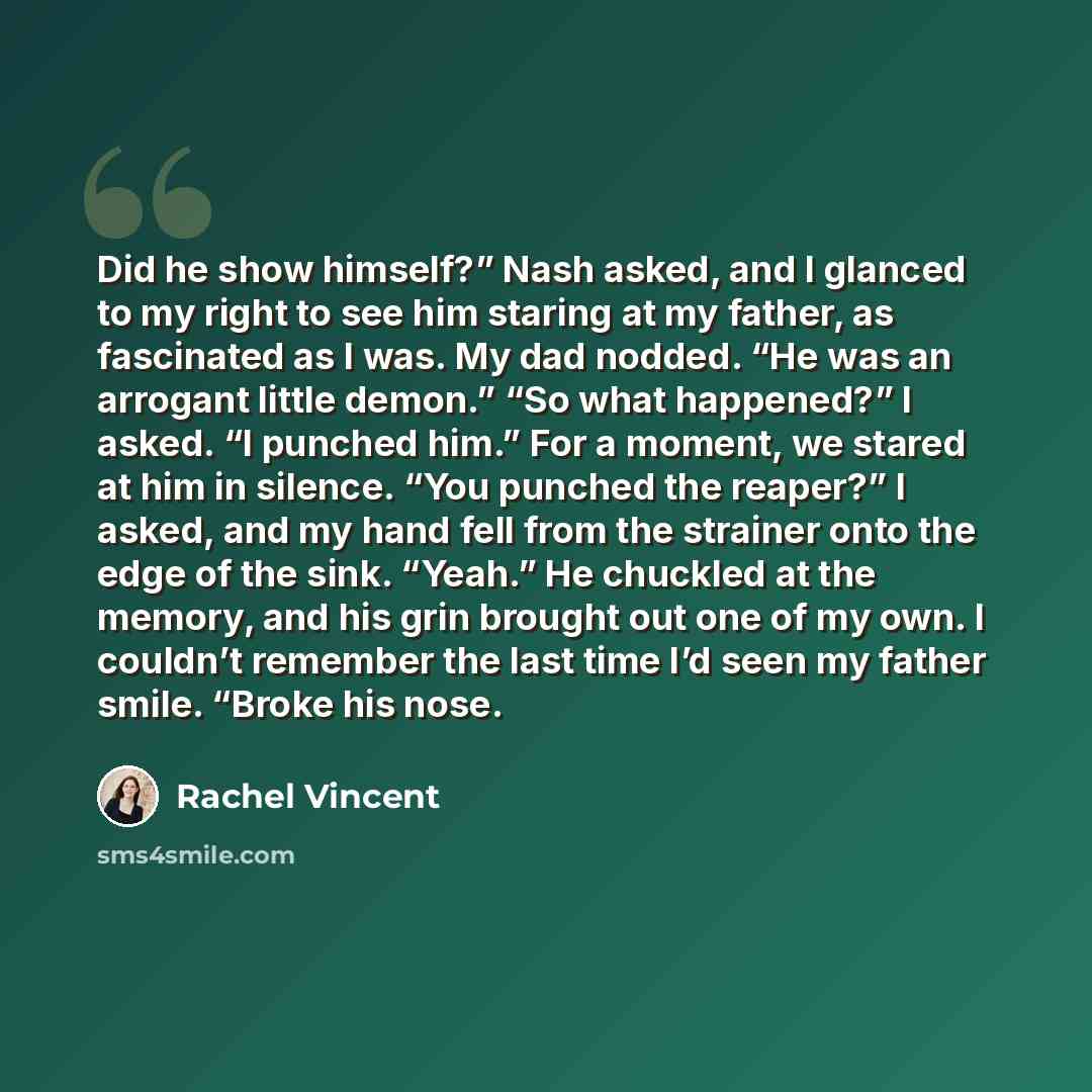 “Did he show himself?” Nash asked, and I glanced to my right to see him staring at my father, as fascinated as I was. My dad nodded. “He was an arrogant little demon.” “So what happened?” I asked. “I punched him.” For a moment, we stared at him in silence. “You punched the reaper?” I asked, and my…” quote by Rachel Vincent
