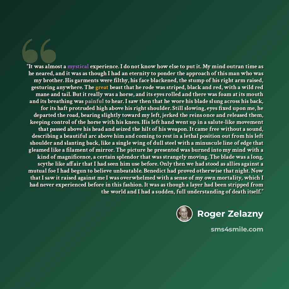 “It was almost a mystical experience. I do not know how else to put it. My mind outran time as he neared, and it was as though I had an eternity to ponder the approach of this man who was my brother. His garments were filthy, his face blackened, the stump of his right arm raised, gesturing…” quote by Roger Zelazny