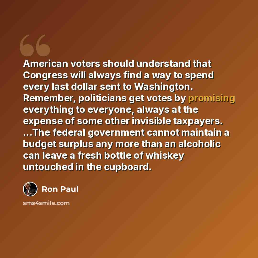 “American voters should understand that Congress will always find a way to spend every last dollar sent to Washington. Remember, politicians get votes by promising everything to everyone, always at the expense of some other invisible taxpayers. ...The federal government cannot maintain a budget…” quote by Ron Paul