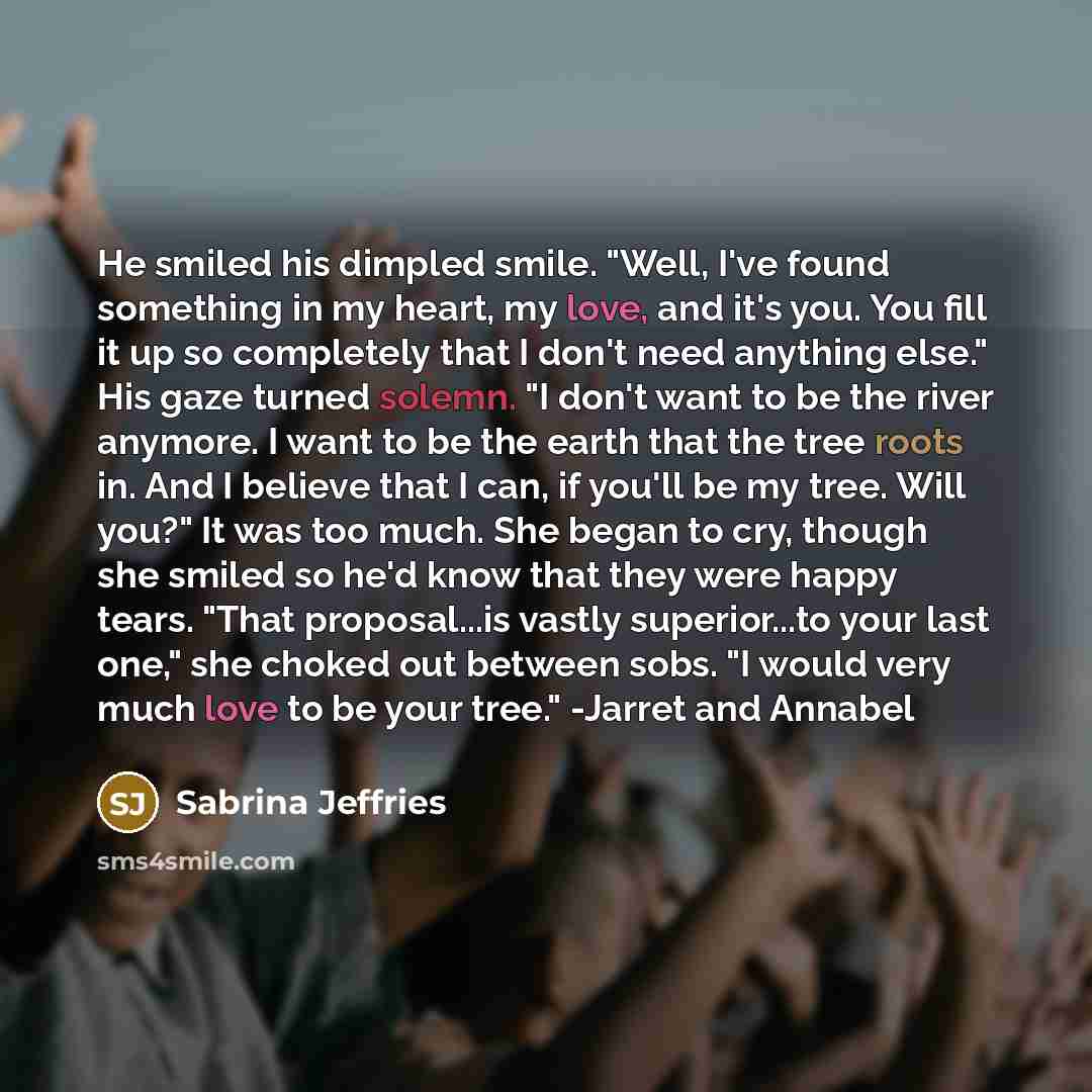 “He smiled his dimpled smile. "Well, I've found something in my heart, my love, and it's you. You fill it up so completely that I don't need anything else." His gaze turned solemn. "I don't want to be the river anymore. I want to be the earth that the tree roots in. And I believe that I can, if…” quote by Sabrina Jeffries