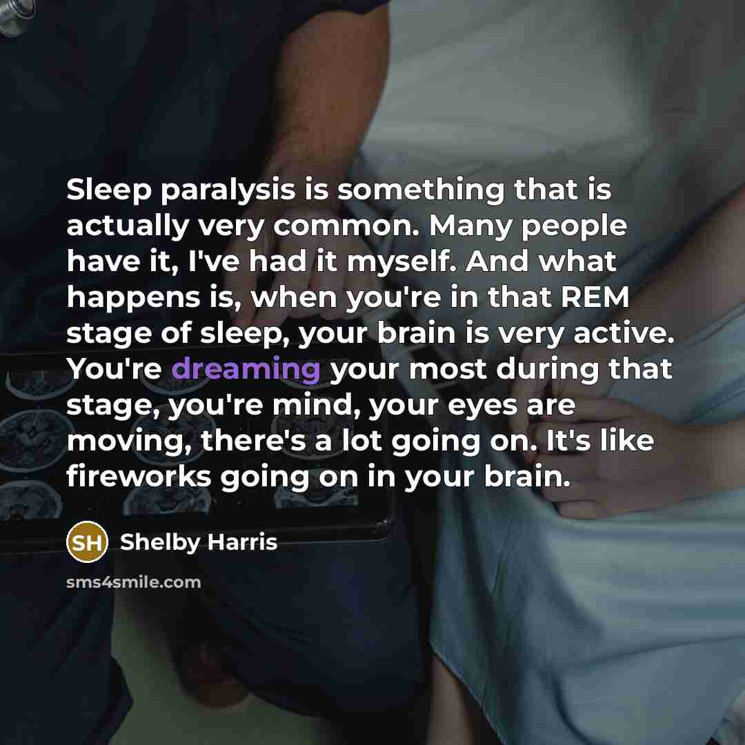 “Sleep paralysis is something that is actually very common. Many people have it, I've had it myself. And what happens is, when you're in that REM stage of sleep, your brain is very active. You're dreaming your most during that stage, you're mind, your eyes are moving, there's a lot going on. It's…” quote by Shelby Harris