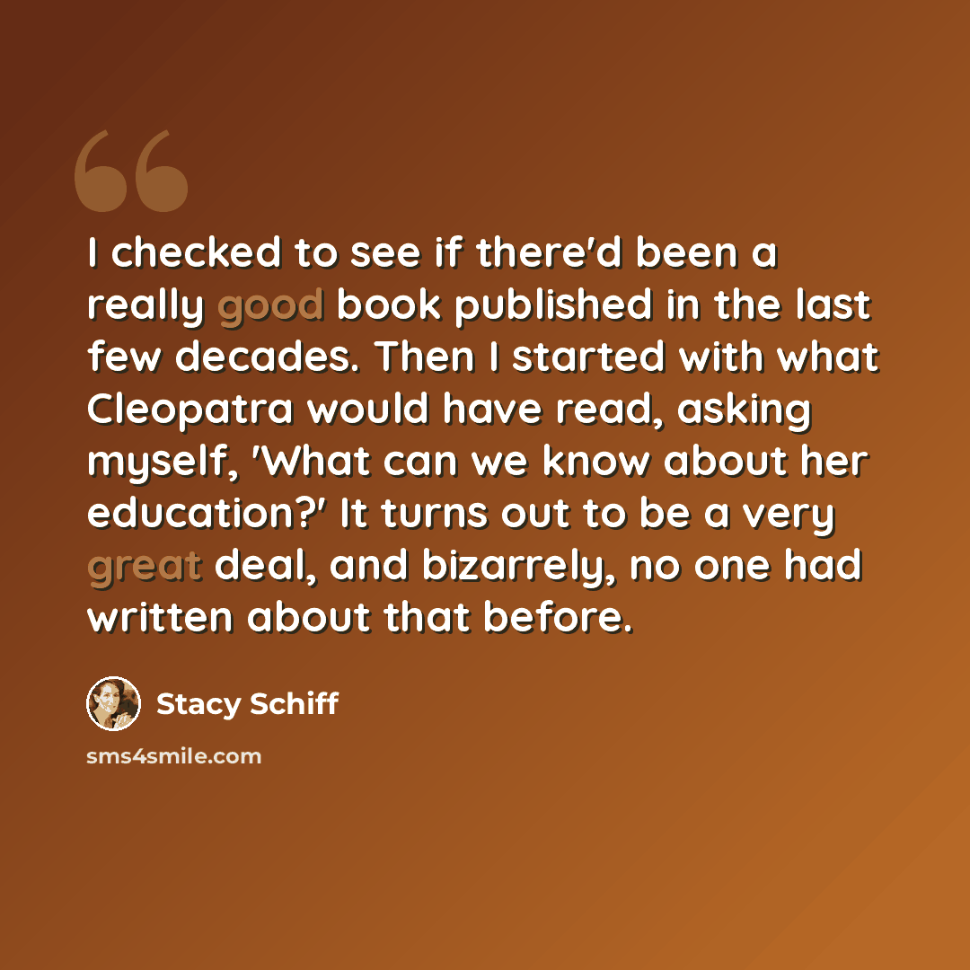 “I checked to see if there'd been a really good book published in the last few decades. Then I started with what Cleopatra would have read, asking myself, 'What can we know about her education?' It turns out to be a very great deal, and bizarrely, no one had written about that before.” quote by Stacy Schiff