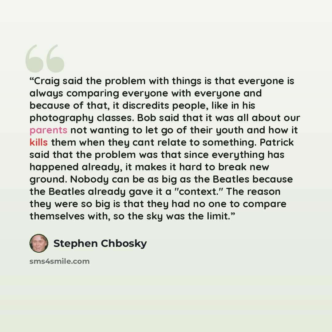 “Craig said the problem with things is that everyone is always comparing everyone with everyone and because of that, it discredits people, like in his photography classes. Bob said that it was all about our parents not wanting to let go of their youth and how it kills them when they cant relate to…” quote by Stephen Chbosky