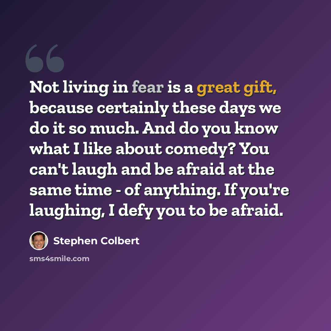 “Not living in fear is a great gift, because certainly these days we do it so much. And do you know what I like about comedy? You can't laugh and be afraid at the same time - of anything. If you're laughing, I defy you to be afraid.” quote by Stephen Colbert