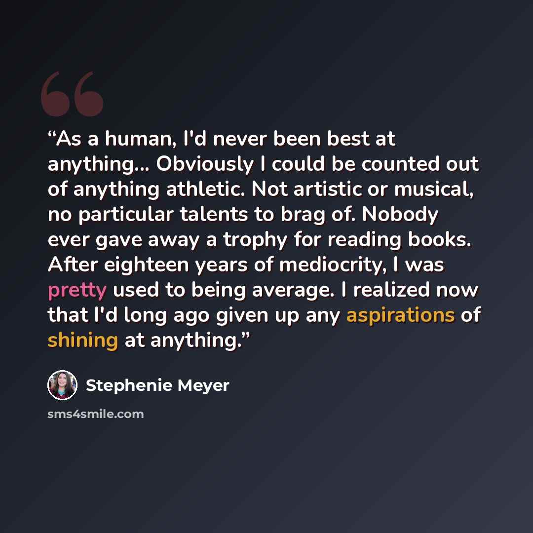 “As a human, I'd never been best at anything... Obviously I could be counted out of anything athletic. Not artistic or musical, no particular talents to brag of. Nobody ever gave away a trophy for reading books. After eighteen years of mediocrity, I was pretty used to being average. I realized now…” quote by Stephenie Meyer