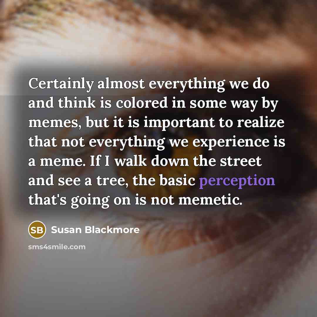 “Certainly almost everything we do and think is colored in some way by memes, but it is important to realize that not everything we experience is a meme. If I walk down the street and see a tree, the basic perception that's going on is not memetic.” quote by Susan Blackmore