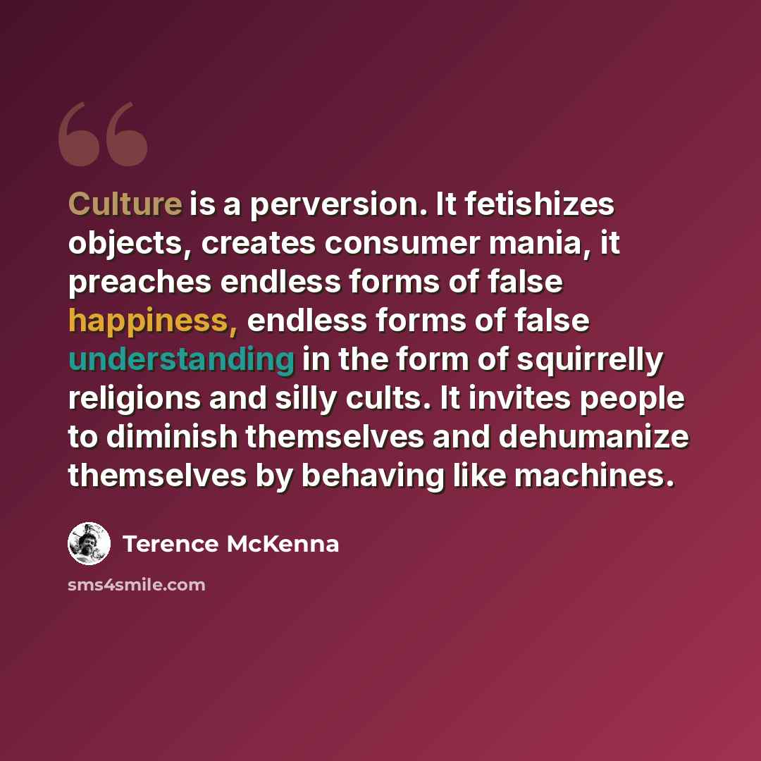 “Culture is a perversion. It fetishizes objects, creates consumer mania, it preaches endless forms of false happiness, endless forms of false understanding in the form of squirrelly religions and silly cults. It invites people to diminish themselves and dehumanize themselves by behaving like…” quote by Terence McKenna