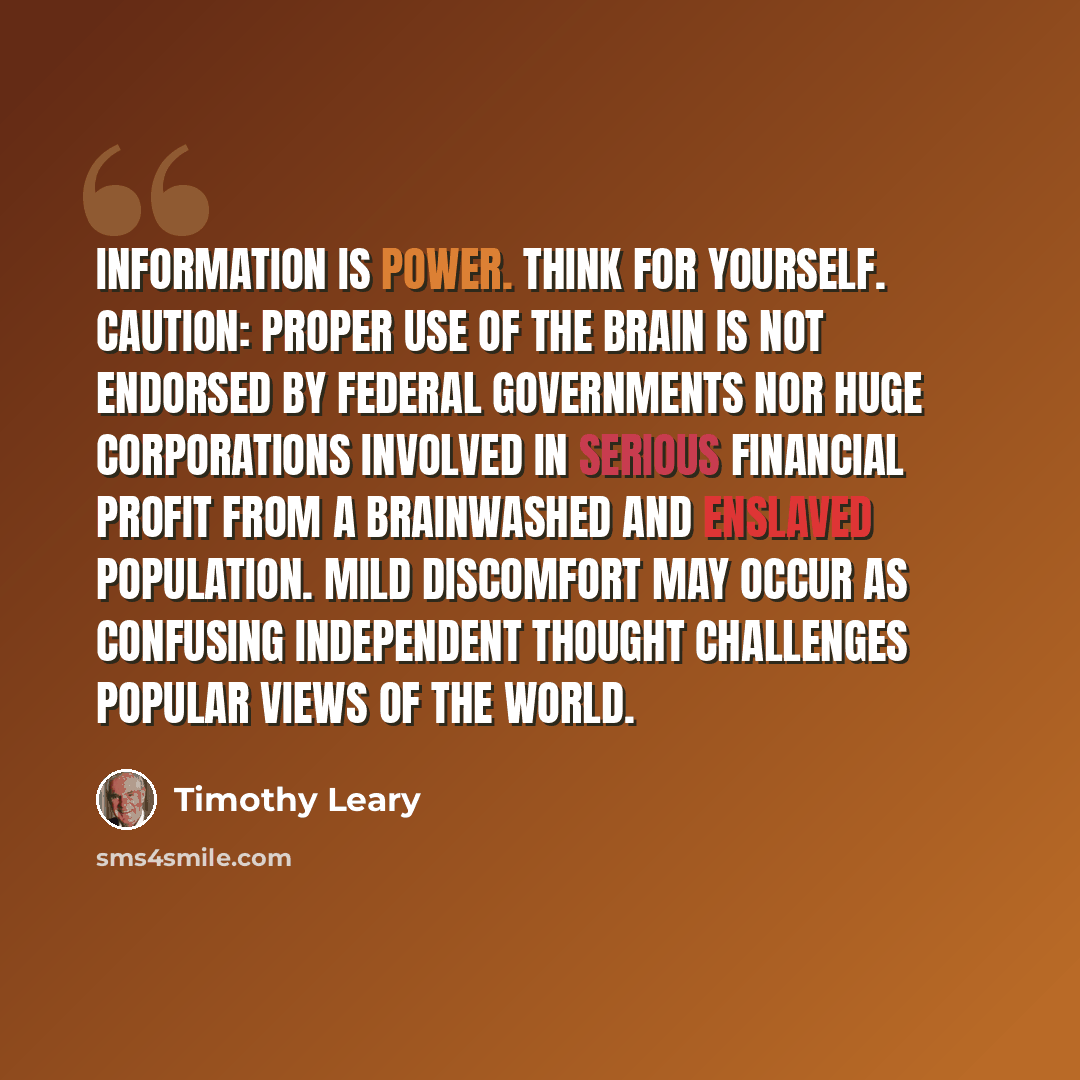 “Information is Power. Think For Yourself. CAUTION: proper use of the brain is not endorsed by federal governments nor huge corporations involved in serious financial profit from a brainwashed and enslaved population. Mild discomfort may occur as confusing independent thought challenges popular…” quote by Timothy Leary