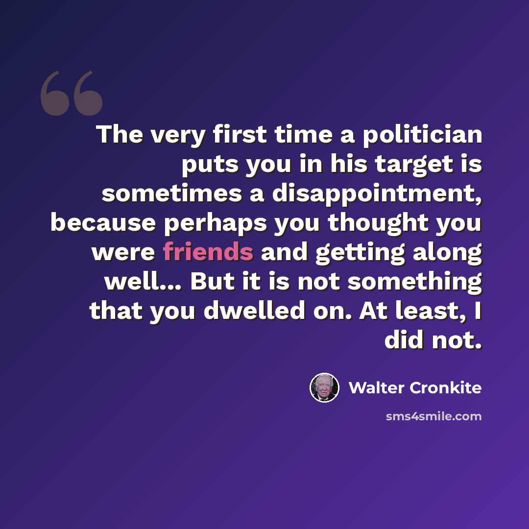“The very first time a politician puts you in his target is sometimes a disappointment, because perhaps you thought you were friends and getting along well... But it is not something that you dwelled on. At least, I did not.” quote by Walter Cronkite