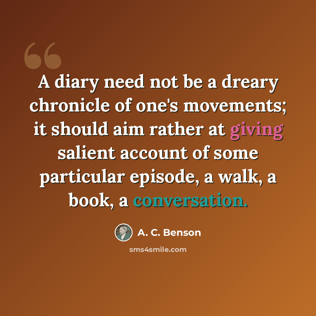 “A diary need not be a dreary chronicle of one's movements; it should aim rather at giving salient account of some particular episode, a walk, a book, a conversation.” quote by A. C. Benson