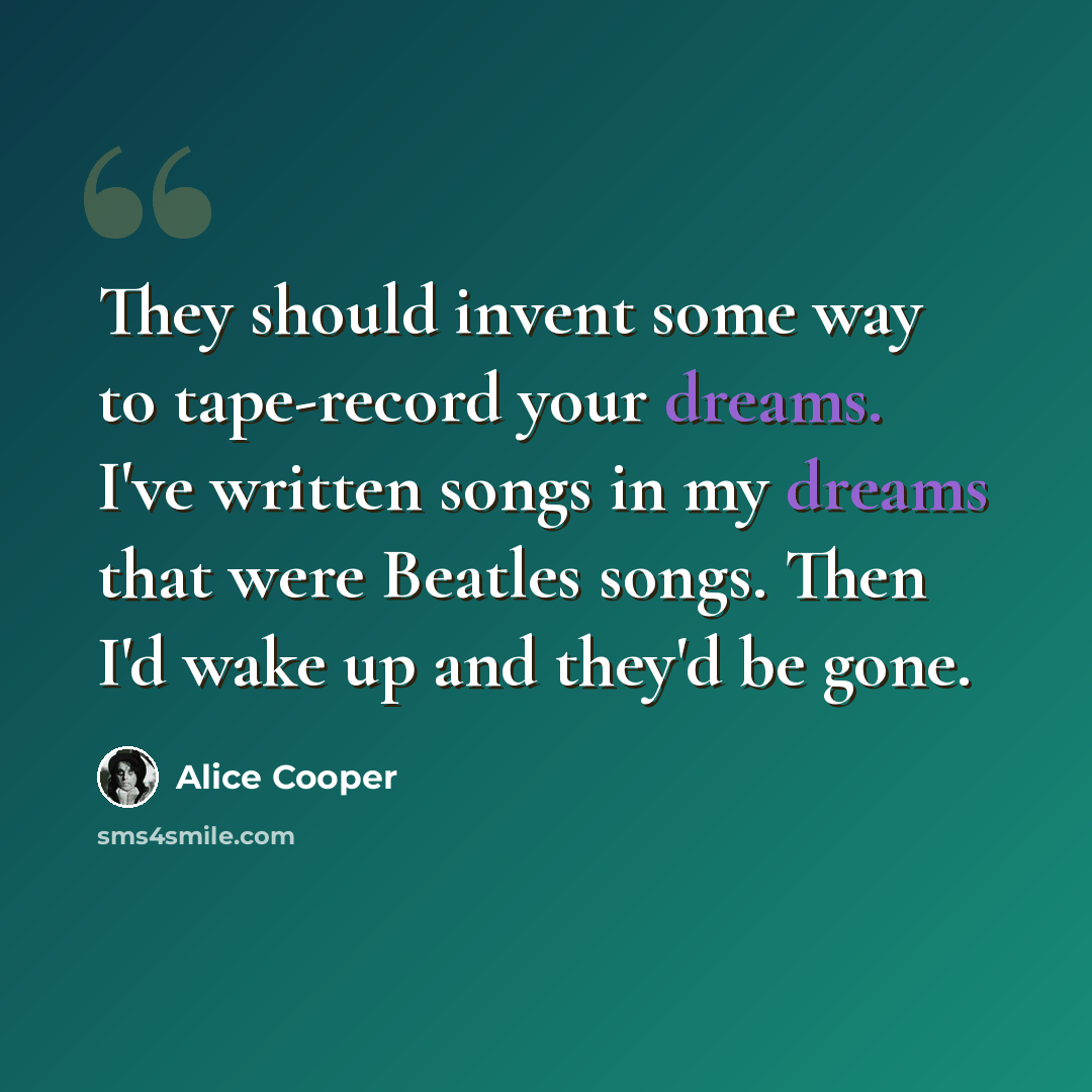 “They should invent some way to tape-record your dreams. I've written songs in my dreams that were Beatles songs. Then I'd wake up and they'd be gone.” quote by Alice Cooper