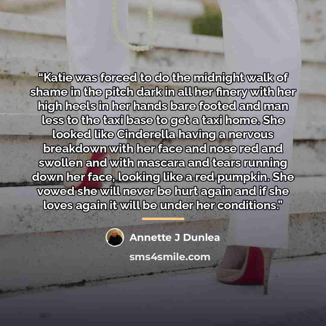 “Katie was forced to do the midnight walk of shame in the pitch dark in all her finery with her high heels in her hands bare footed and man less to the taxi base to get a taxi home. She looked like Cinderella having a nervous breakdown with her face and nose red and swollen and with mascara and…” quote by Annette J Dunlea
