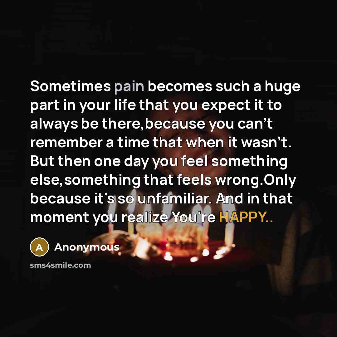 “Sometimes pain becomes such a huge part in your life that you expect it to always be there,because you can't remember a time that when it wasn't. But then one day you feel something else,something that feels wrong.Only because it's so unfamiliar. And in that moment you realize You're HAPPY..” quote by Anonymous