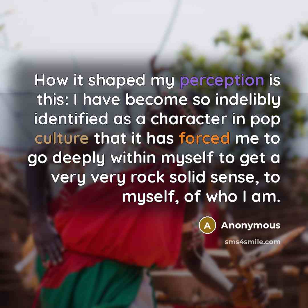 “How it shaped my perception is this: I have become so indelibly identified as a character in pop culture that it has forced me to go deeply within myself to get a very very rock solid sense, to myself, of who I am.” quote by Anonymous