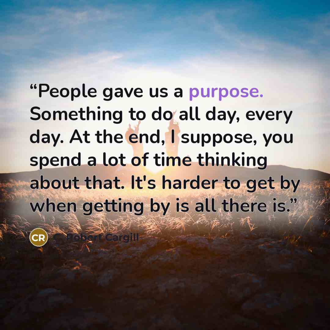 “People gave us a purpose. Something to do all day, every day. At the end, I suppose, you spend a lot of time thinking about that. It's harder to get by when getting by is all there is.” quote by C. Robert Cargill