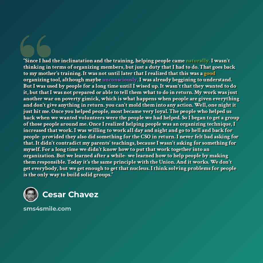 “Since I had the inclinatation and the training, helping people came naturally. I wasn't thinking in terms of organizing members, but just a duty that I had to do. That goes back to my mother's training. It was not until later that I realized that this was a good organizing tool, although maybe…” quote by Cesar Chavez