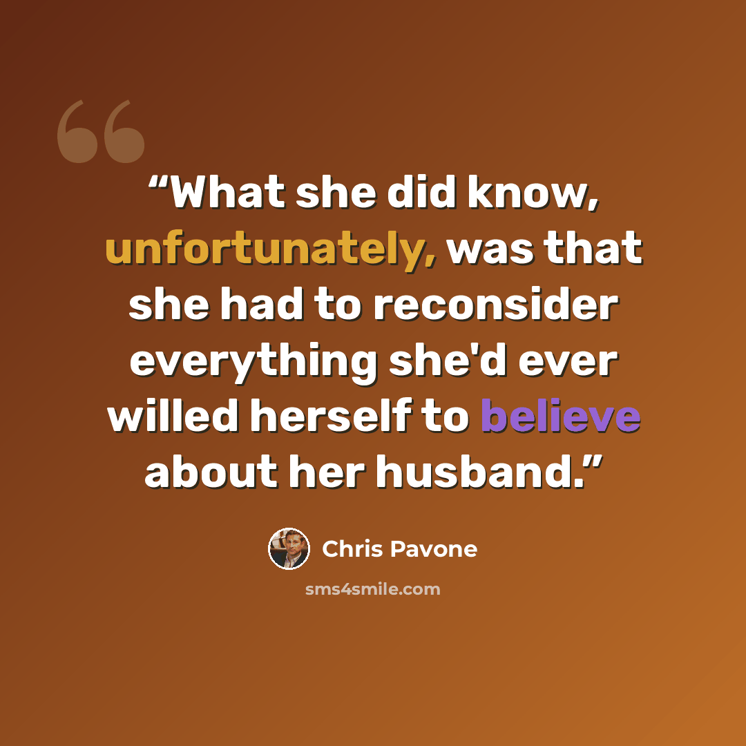 “What she did know, unfortunately, was that she had to reconsider everything she'd ever willed herself to believe about her husband.” quote by Chris Pavone