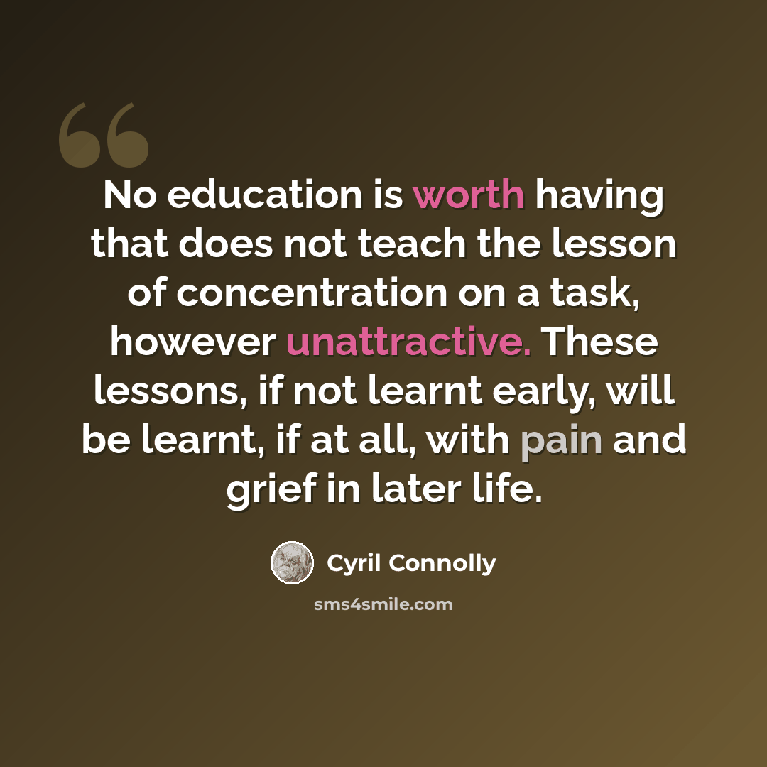 “No education is worth having that does not teach the lesson of concentration on a task, however unattractive. These lessons, if not learnt early, will be learnt, if at all, with pain and grief in later life.” quote by Cyril Connolly