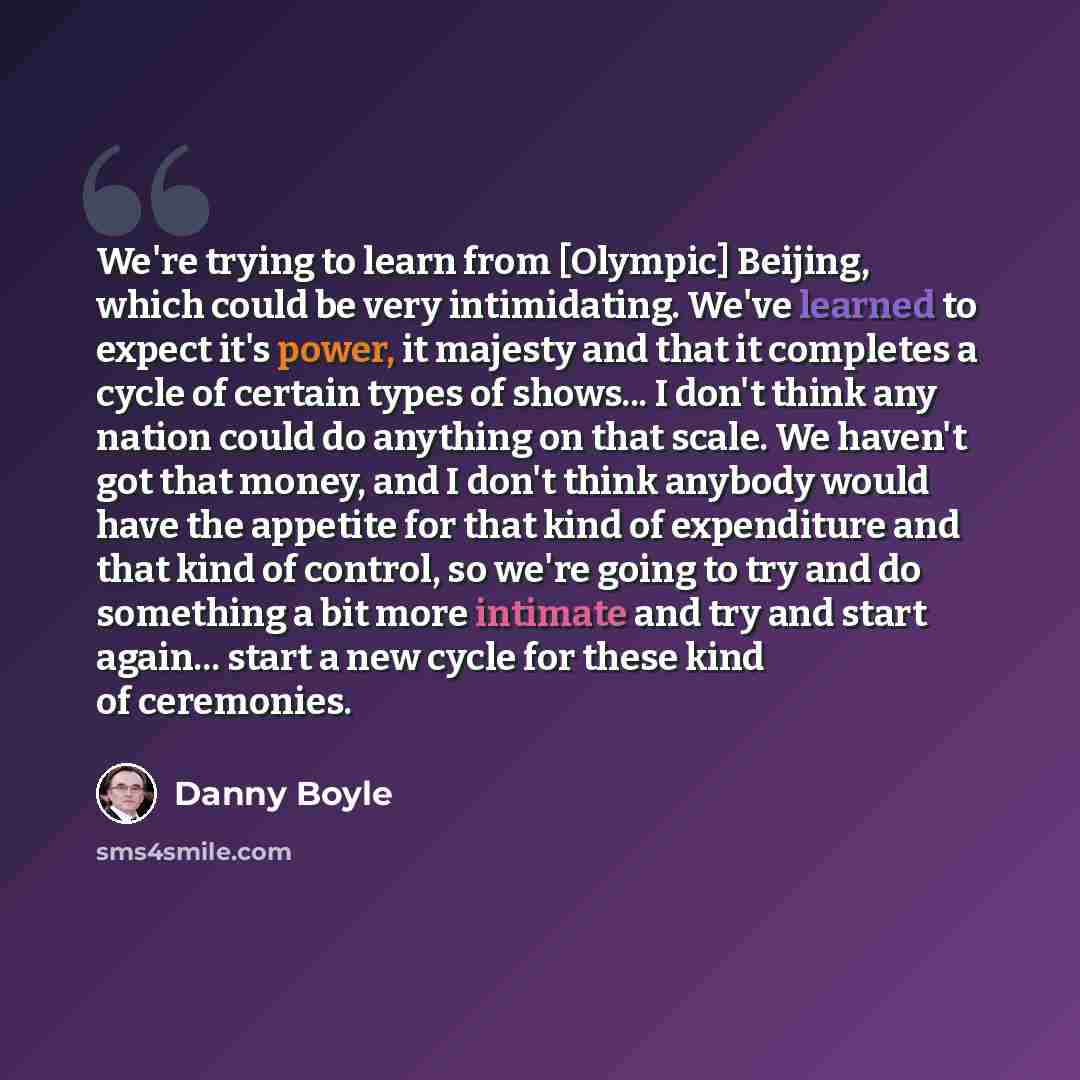 “We're trying to learn from [Olympic] Beijing, which could be very intimidating. We've learned to expect it's power, it majesty and that it completes a cycle of certain types of shows... I don't think any nation could do anything on that scale. We haven't got that money, and I don't think anybody…” quote by Danny Boyle