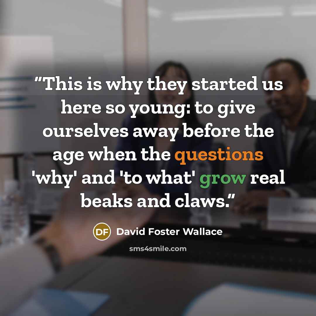 “This is why they started us here so young: to give ourselves away before the age when the questions 'why' and 'to what' grow real beaks and claws.” quote by David Foster Wallace