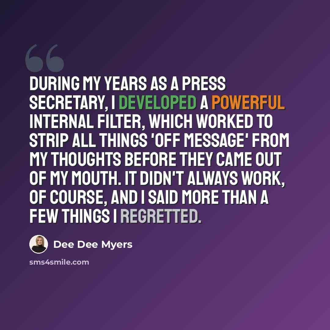 “During my years as a press secretary, I developed a powerful internal filter, which worked to strip all things 'off message' from my thoughts before they came out of my mouth. It didn't always work, of course, and I said more than a few things I regretted.” quote by Dee Dee Myers
