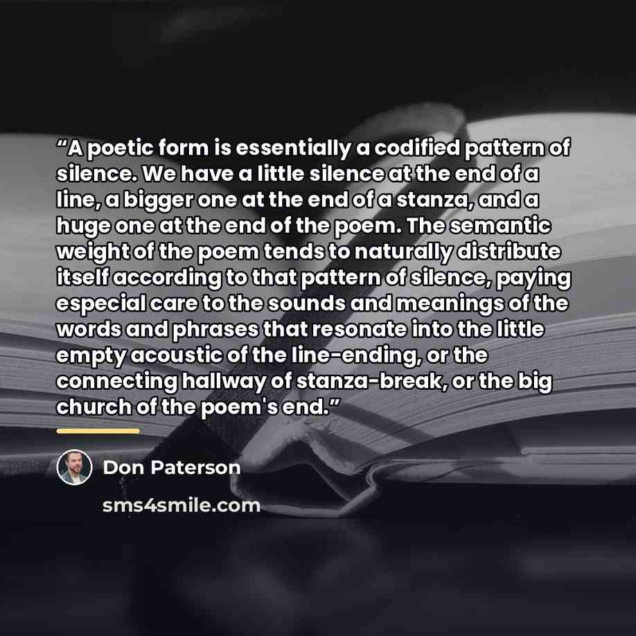 “A poetic form is essentially a codified pattern of silence. We have a little silence at the end of a line, a bigger one at the end of a stanza, and a huge one at the end of the poem. The semantic weight of the poem tends to naturally distribute itself according to that pattern of silence, paying…” quote by Don Paterson