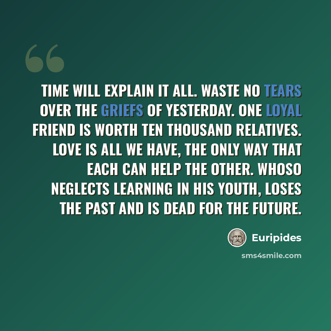 “Time will explain it all. Waste no tears over the griefs of yesterday. One loyal friend is worth ten thousand relatives. Love is all we have, the only way that each can help the other. Whoso neglects learning in his youth, loses the past and is dead for the future.” quote by Euripides