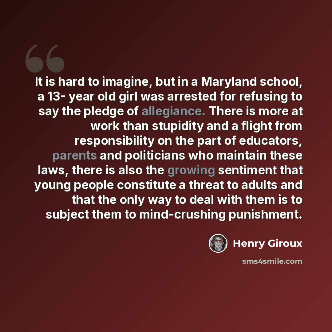 “It is hard to imagine, but in a Maryland school, a 13- year old girl was arrested for refusing to say the pledge of allegiance. There is more at work than stupidity and a flight from responsibility on the part of educators, parents and politicians who maintain these laws, there is also the growing…” quote by Henry Giroux