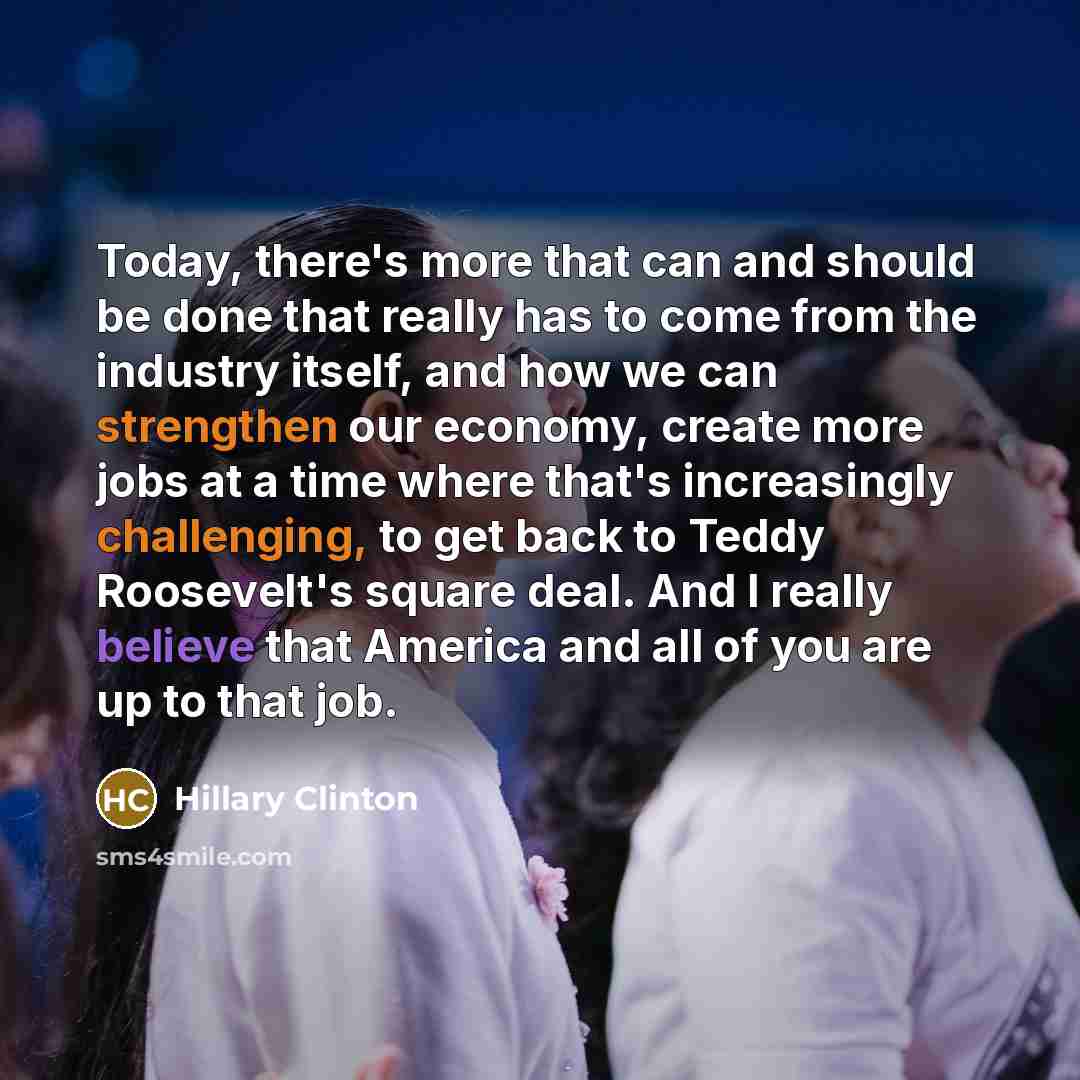 “Today, there's more that can and should be done that really has to come from the industry itself, and how we can strengthen our economy, create more jobs at a time where that's increasingly challenging, to get back to Teddy Roosevelt's square deal. And I really believe that America and all of you…” quote by Hillary Clinton
