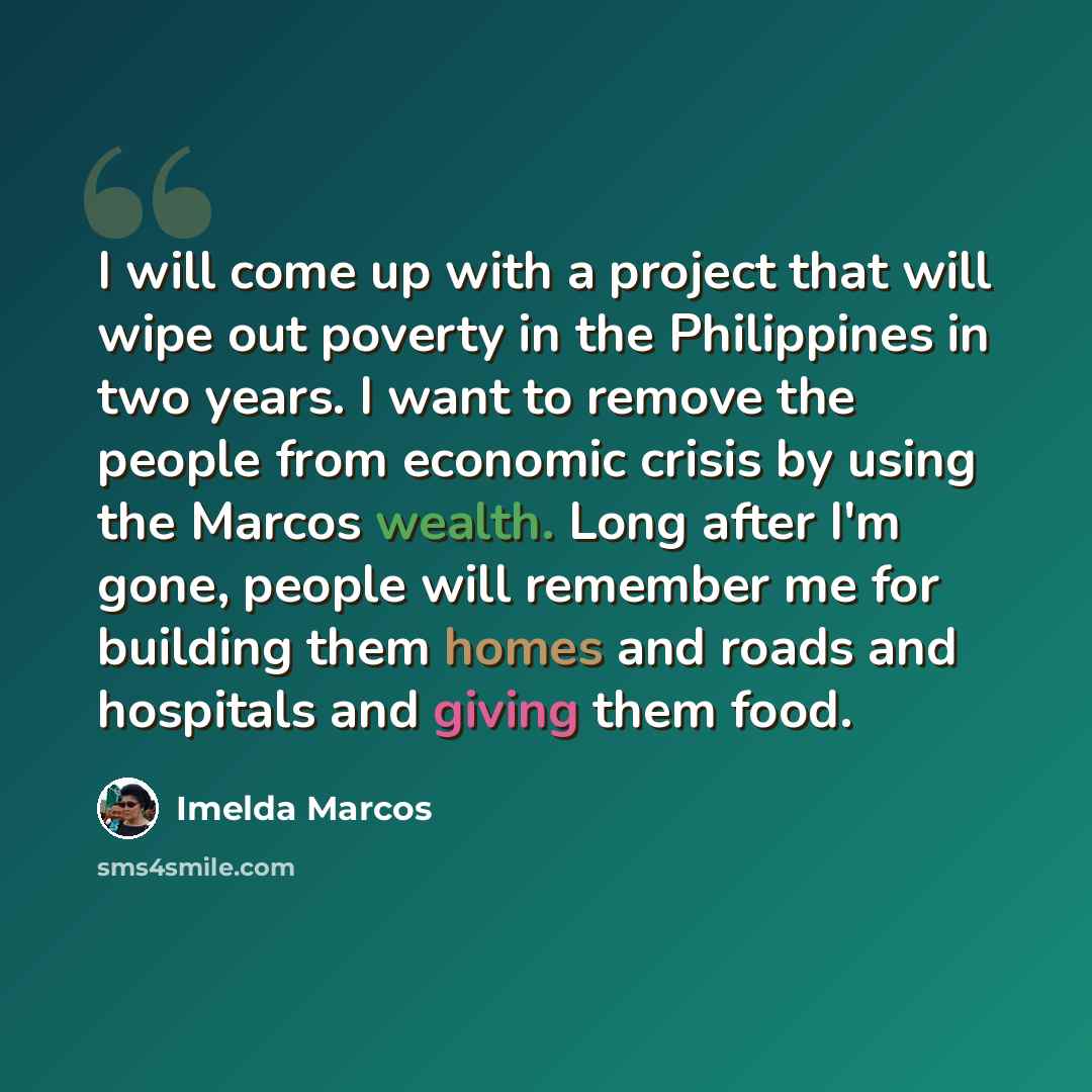 “I will come up with a project that will wipe out poverty in the Philippines in two years. I want to remove the people from economic crisis by using the Marcos wealth. Long after I'm gone, people will remember me for building them homes and roads and hospitals and giving them food.” quote by Imelda Marcos