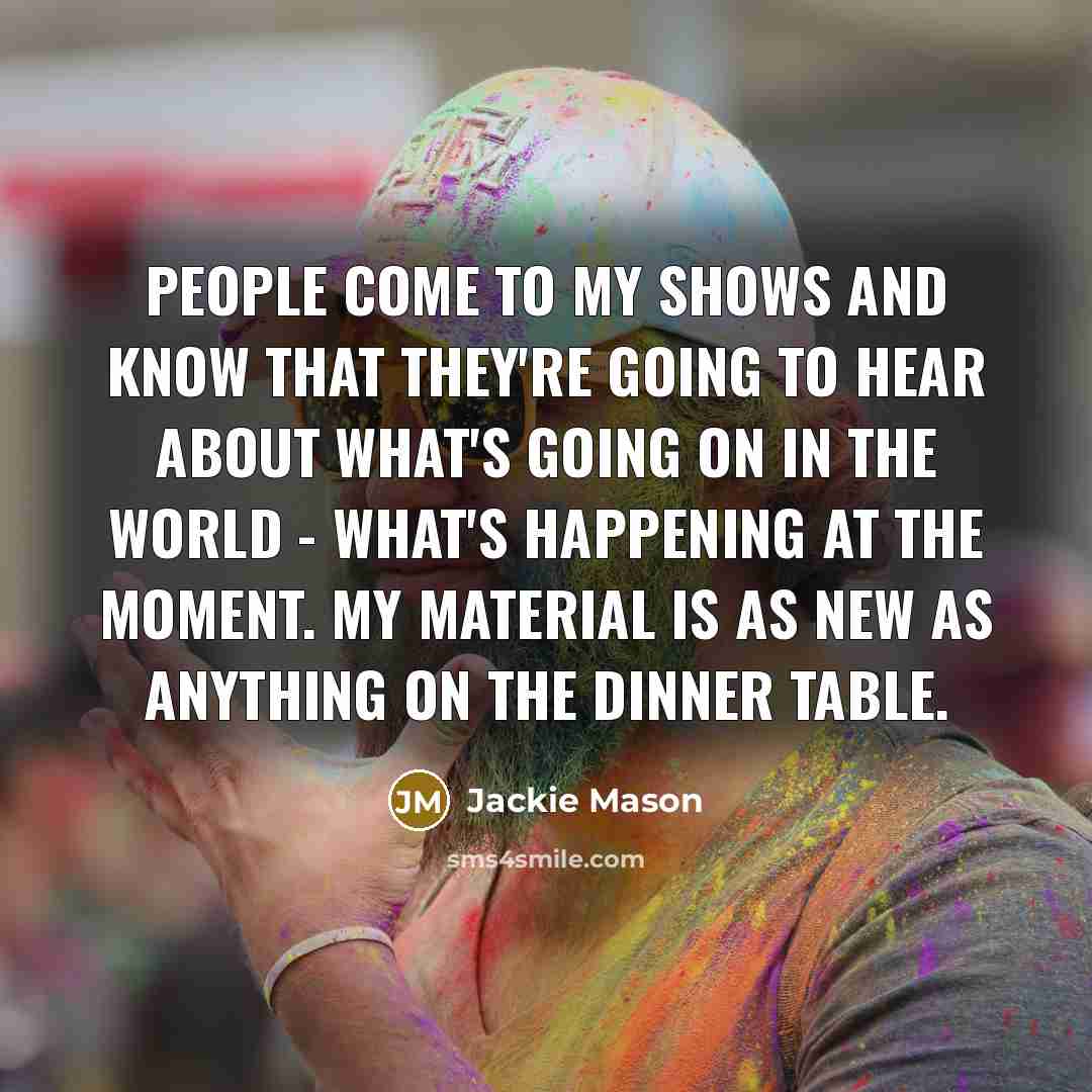 “People come to my shows and know that they're going to hear about what's going on in the world - what's happening at the moment. My material is as new as anything on the dinner table.” quote by Jackie Mason