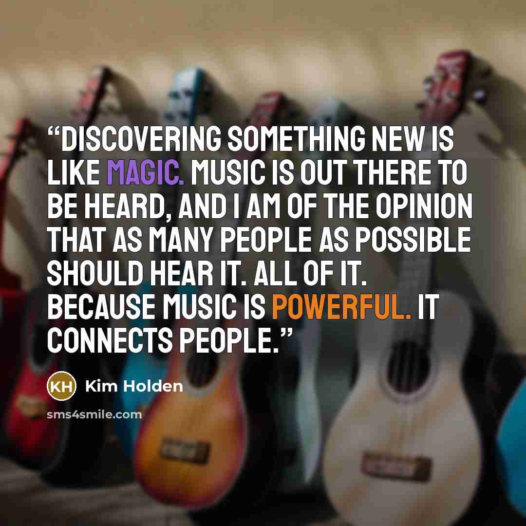 “Discovering something new is like magic. Music is out there to be heard, and I am of the opinion that as many people as possible should hear it. All of it. Because music is powerful. It connects people.” quote by Kim Holden