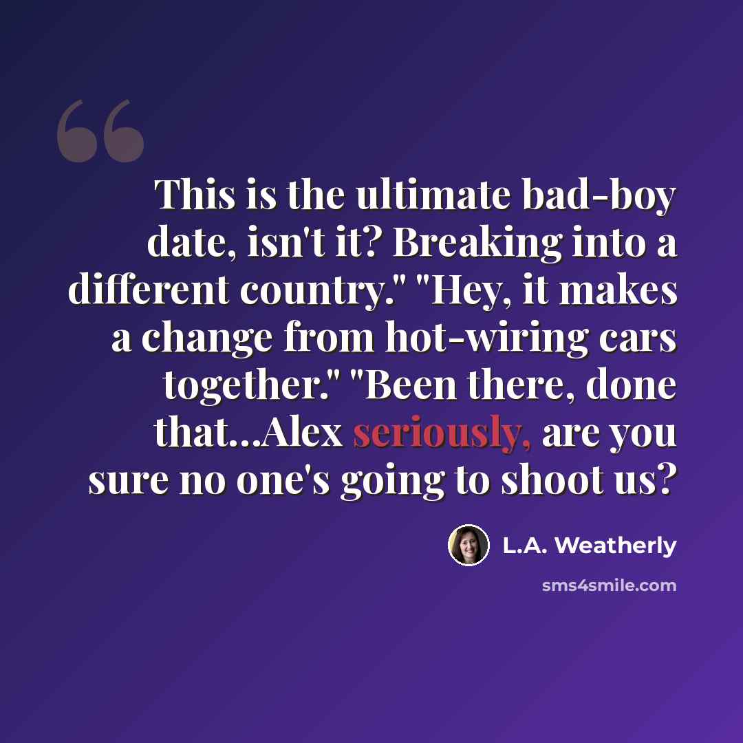 “This is the ultimate bad-boy date, isn't it? Breaking into a different country." "Hey, it makes a change from hot-wiring cars together." "Been there, done that…Alex seriously, are you sure no one's going to shoot us?” quote by L.A. Weatherly