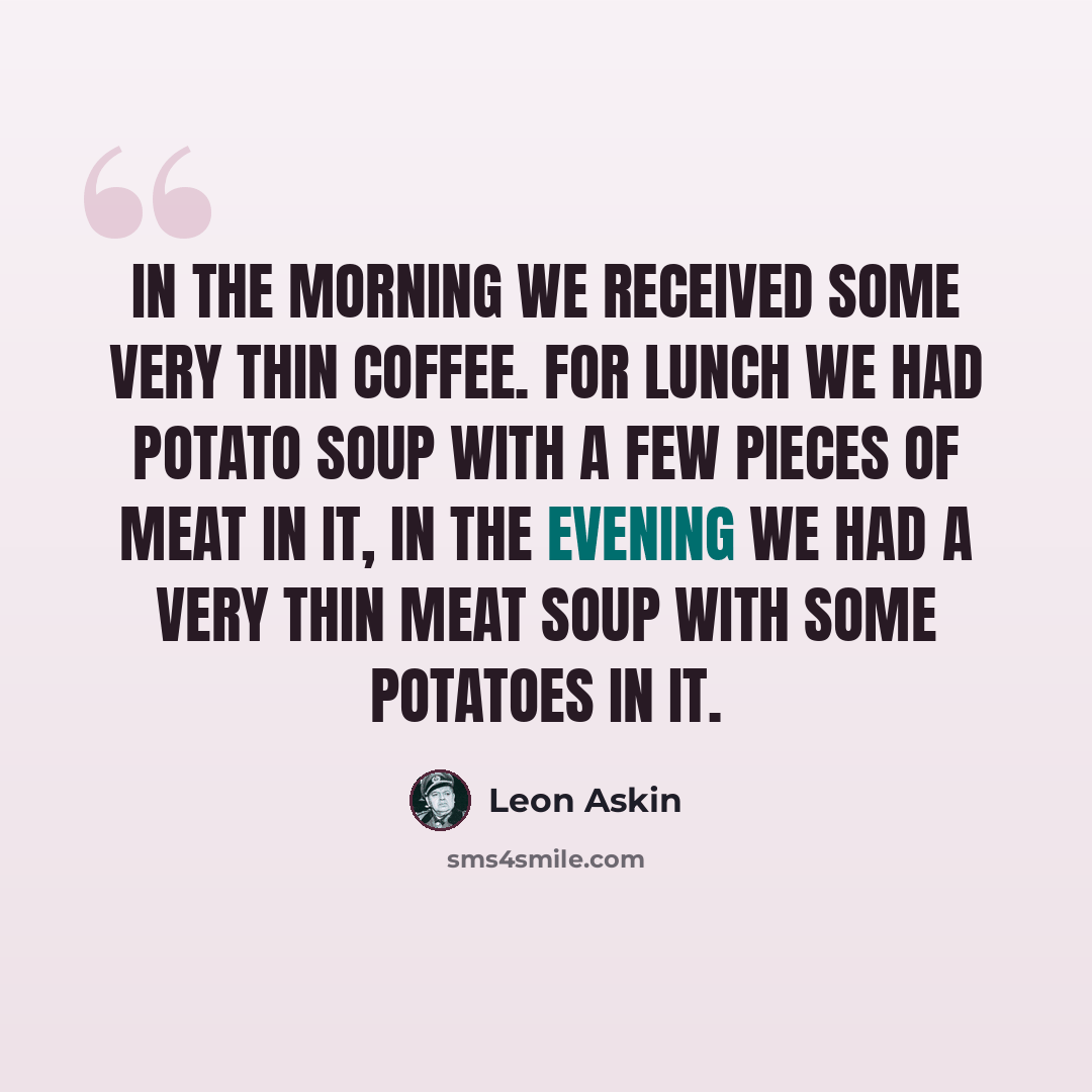 “In the morning we received some very thin coffee. For lunch we had potato soup with a few pieces of meat in it, in the evening we had a very thin meat soup with some potatoes in it.” quote by Leon Askin