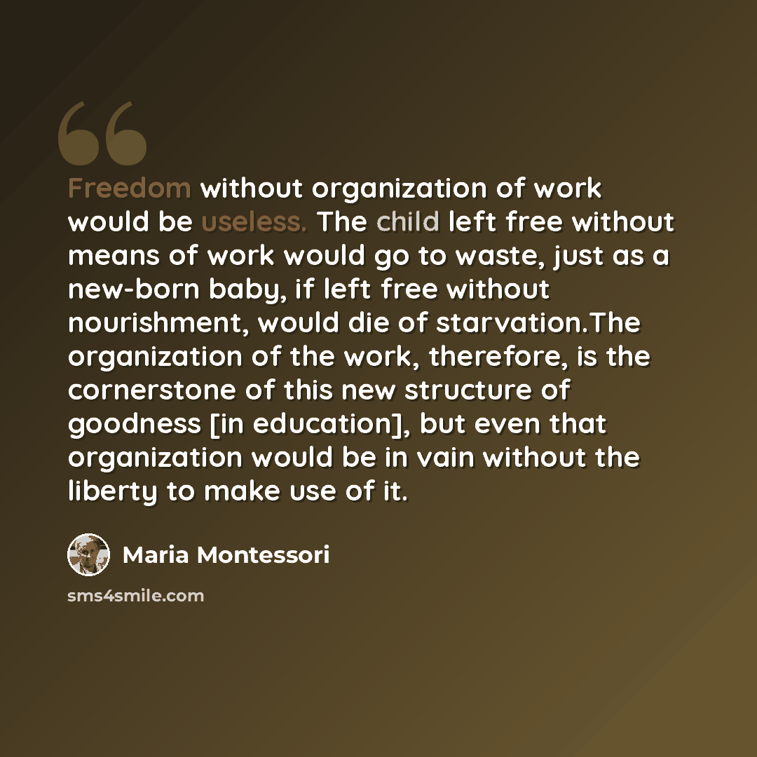 “Freedom without organization of work would be useless. The child left free without means of work would go to waste, just as a new-born baby, if left free without nourishment, would die of starvation.The organization of the work, therefore, is the cornerstone of this new structure of goodness [in…” quote by Maria Montessori