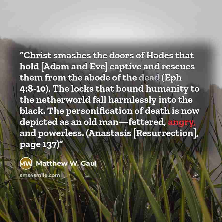 “Christ smashes the doors of Hades that hold [Adam and Eve] captive and rescues them from the abode of the dead (Eph 4:8-10). The locks that bound humanity to the netherworld fall harmlessly into the black. The personification of death is now depicted as an old man—fettered, angry, and powerless…” quote by Matthew W. Gaul