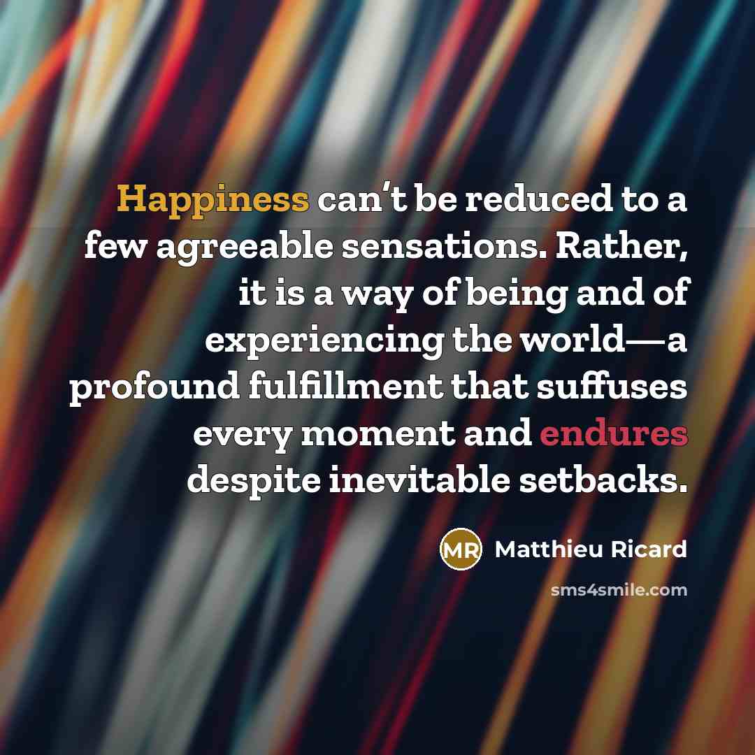 “Happiness can’t be reduced to a few agreeable sensations. Rather, it is a way of being and of experiencing the world—a profound fulfillment that suffuses every moment and endures despite inevitable setbacks.” quote by Matthieu Ricard