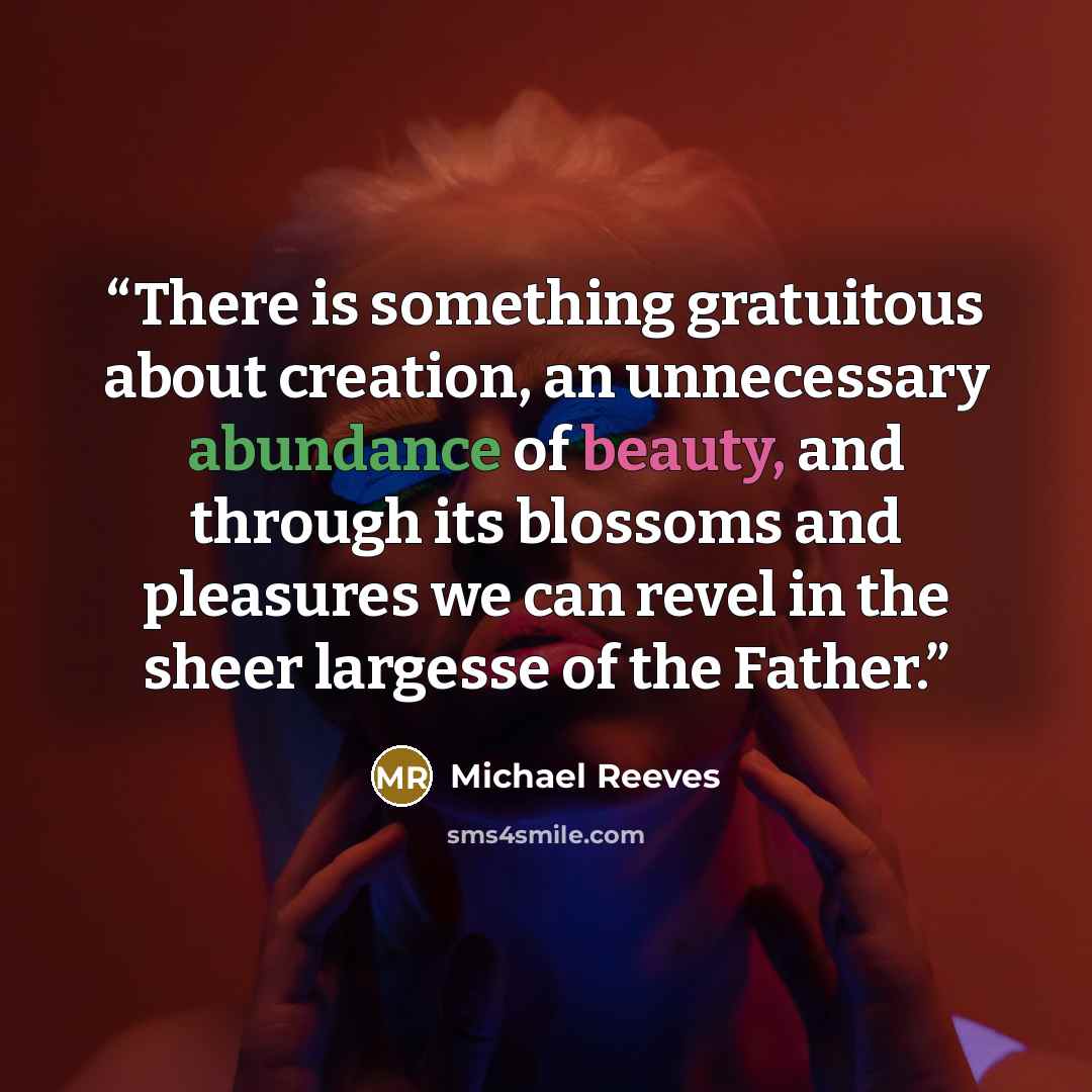 “There is something gratuitous about creation, an unnecessary abundance of beauty, and through its blossoms and pleasures we can revel in the sheer largesse of the Father.” quote by Michael Reeves
