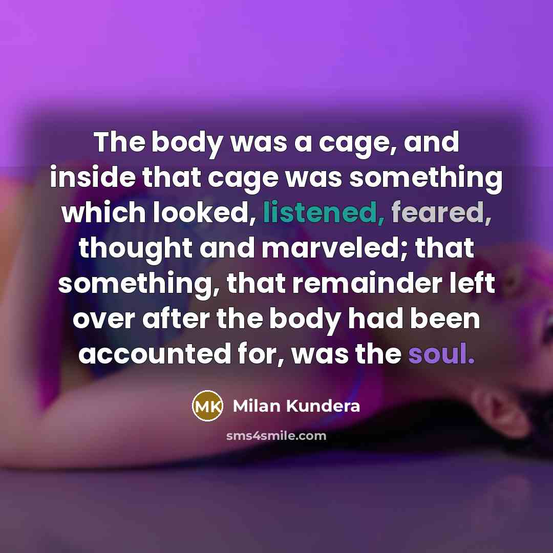 “The body was a cage, and inside that cage was something which looked, listened, feared, thought and marveled; that something, that remainder left over after the body had been accounted for, was the soul.” quote by Milan Kundera