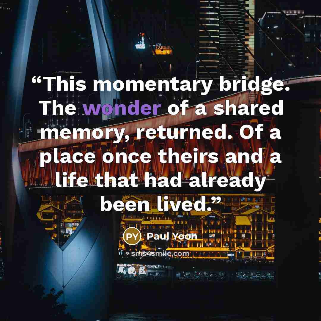 “This momentary bridge. The wonder of a shared memory, returned. Of a place once theirs and a life that had already been lived.” quote by Paul Yoon