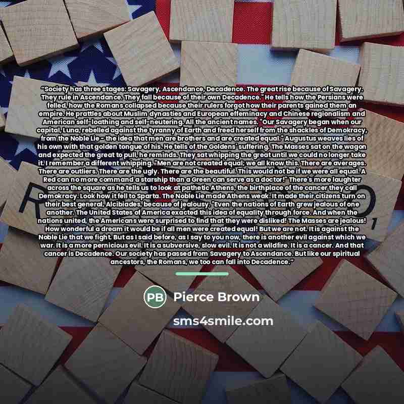 “Society has three stages: Savagery, Ascendance, Decadence. The great rise because of Savagery. They rule in Ascendance. They fall because of their own Decadence." He tells how the Persians were felled, how the Romans collapsed because their rulers forgot how their parents gained them an empire. He…” quote by Pierce Brown