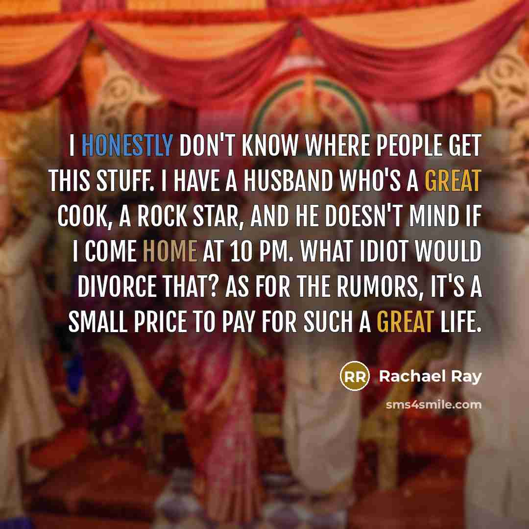 “I honestly don't know where people get this stuff. I have a husband who's a great cook, a rock star, and he doesn't mind if I come home at 10 pm. What idiot would divorce that? As for the rumors, it's a small price to pay for such a great life.” quote by Rachael Ray