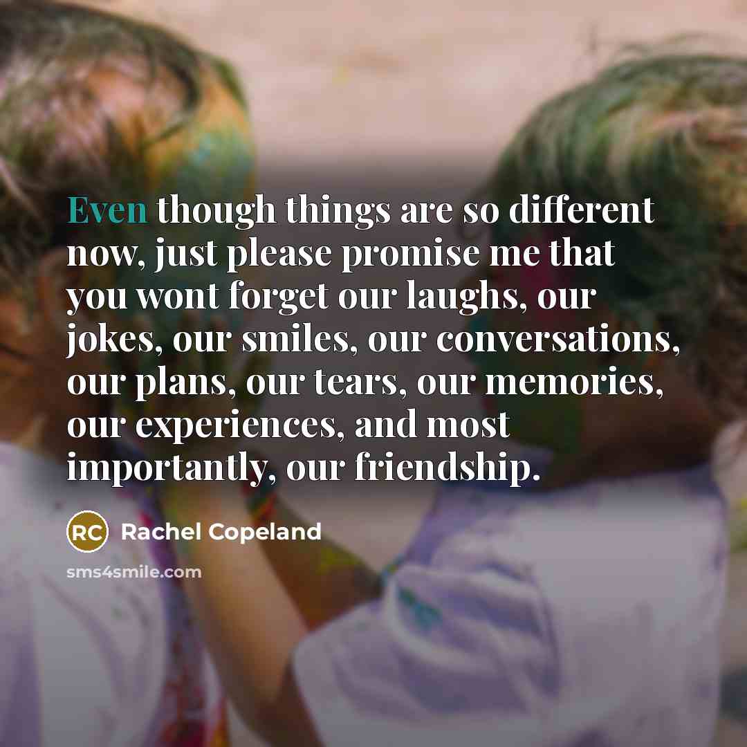 “Even though things are so different now, just please promise me that you wont forget our laughs, our jokes, our smiles, our conversations, our plans, our tears, our memories, our experiences, and most importantly, our friendship.” quote by Rachel Copeland