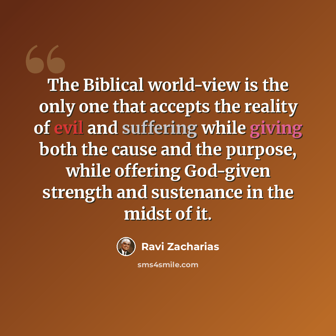 “The Biblical world-view is the only one that accepts the reality of evil and suffering while giving both the cause and the purpose, while offering God-given strength and sustenance in the midst of it.” quote by Ravi Zacharias