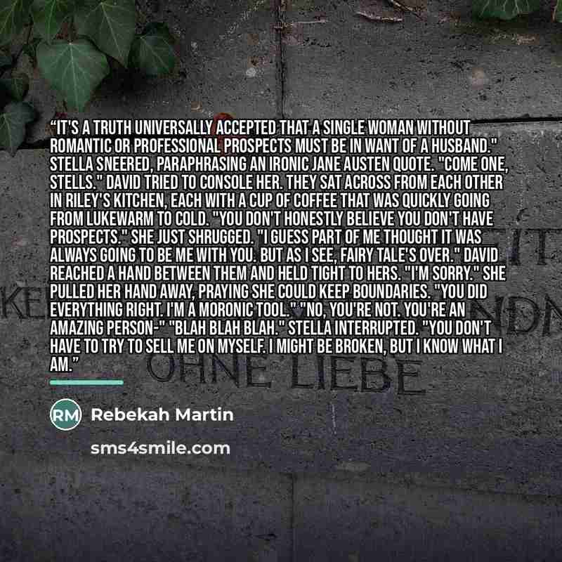 “It's a truth universally accepted that a single woman without romantic or professional prospects must be in want of a husband." Stella sneered, paraphrasing an ironic Jane Austen quote. "Come one, Stells." David tried to console her. They sat across from each other in Riley's kitchen, each with a…” quote by Rebekah Martin