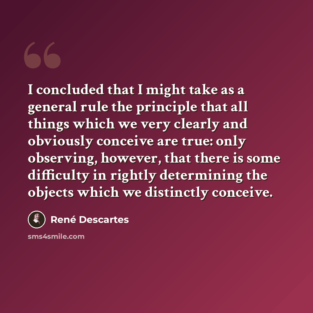 “I concluded that I might take as a general rule the principle that all things which we very clearly and obviously conceive are true: only observing, however, that there is some difficulty in rightly determining the objects which we distinctly conceive.” quote by Rene Descartes