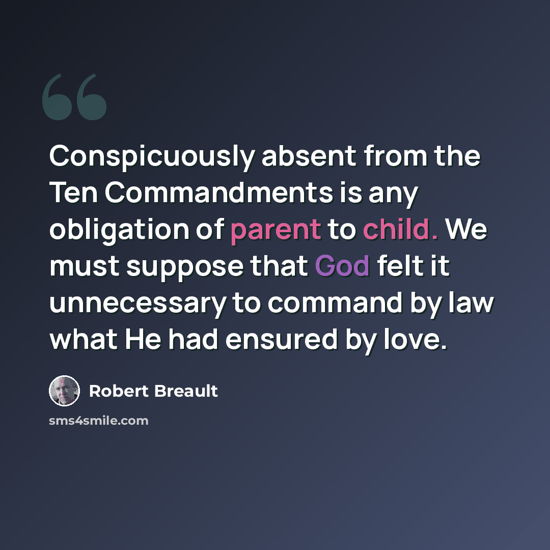 “Conspicuously absent from the Ten Commandments is any obligation of parent to child. We must suppose that God felt it unnecessary to command by law what He had ensured by love.” quote by Robert Breault